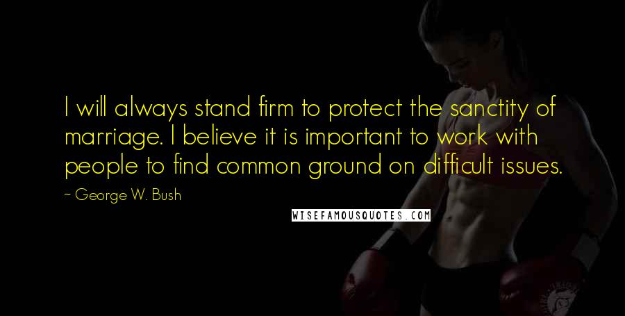 George W. Bush Quotes: I will always stand firm to protect the sanctity of marriage. I believe it is important to work with people to find common ground on difficult issues.