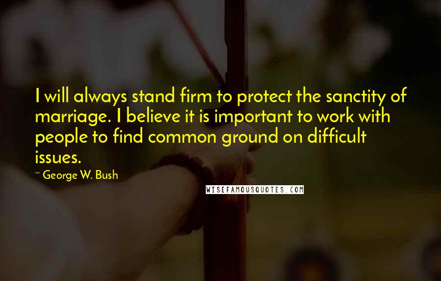 George W. Bush Quotes: I will always stand firm to protect the sanctity of marriage. I believe it is important to work with people to find common ground on difficult issues.