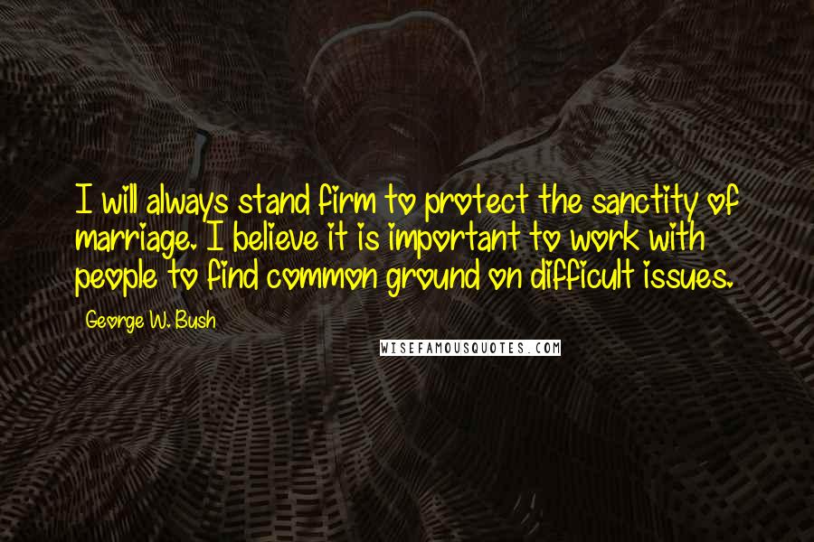 George W. Bush Quotes: I will always stand firm to protect the sanctity of marriage. I believe it is important to work with people to find common ground on difficult issues.