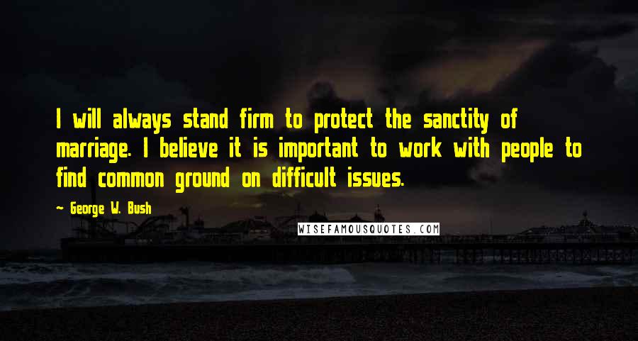 George W. Bush Quotes: I will always stand firm to protect the sanctity of marriage. I believe it is important to work with people to find common ground on difficult issues.