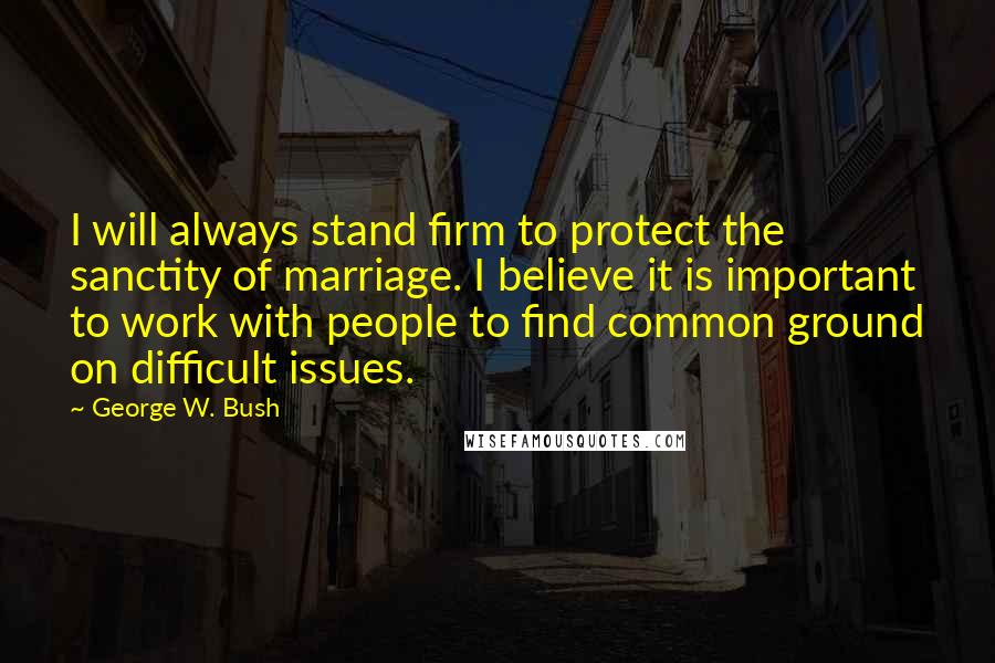 George W. Bush Quotes: I will always stand firm to protect the sanctity of marriage. I believe it is important to work with people to find common ground on difficult issues.