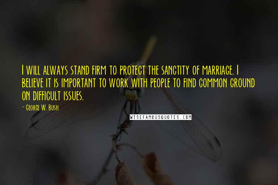 George W. Bush Quotes: I will always stand firm to protect the sanctity of marriage. I believe it is important to work with people to find common ground on difficult issues.