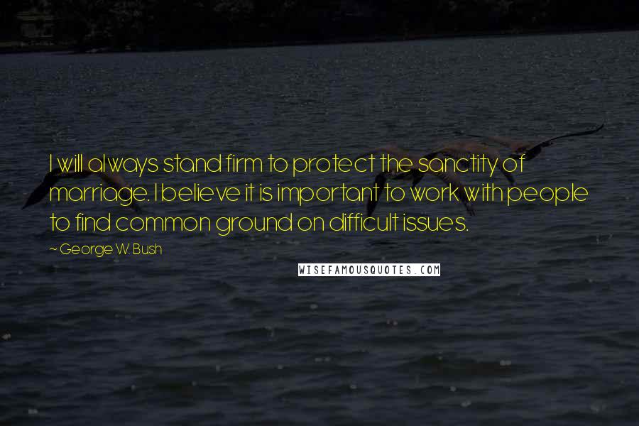 George W. Bush Quotes: I will always stand firm to protect the sanctity of marriage. I believe it is important to work with people to find common ground on difficult issues.