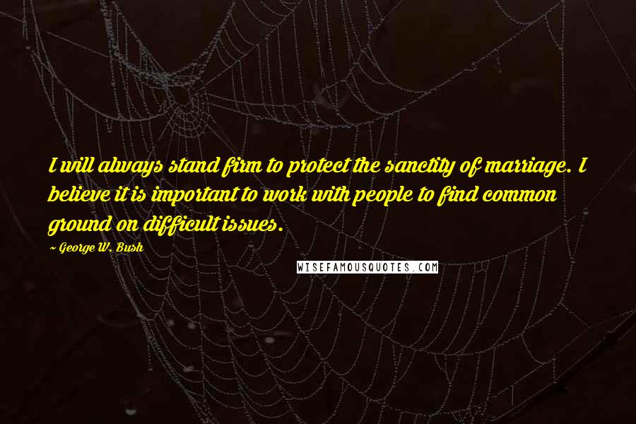 George W. Bush Quotes: I will always stand firm to protect the sanctity of marriage. I believe it is important to work with people to find common ground on difficult issues.