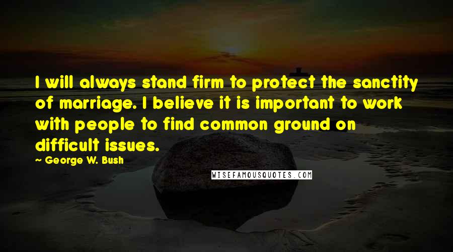 George W. Bush Quotes: I will always stand firm to protect the sanctity of marriage. I believe it is important to work with people to find common ground on difficult issues.