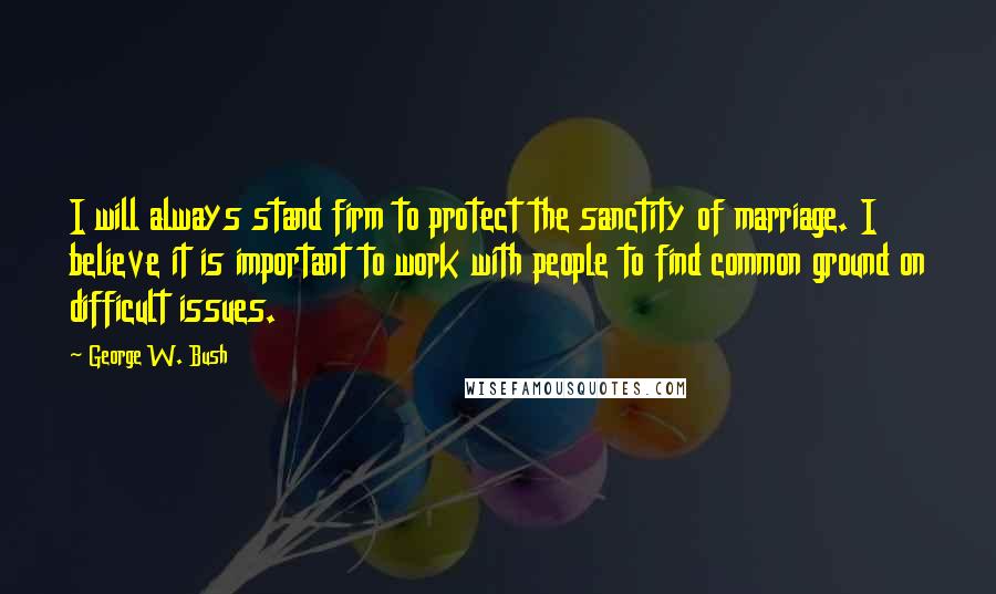 George W. Bush Quotes: I will always stand firm to protect the sanctity of marriage. I believe it is important to work with people to find common ground on difficult issues.