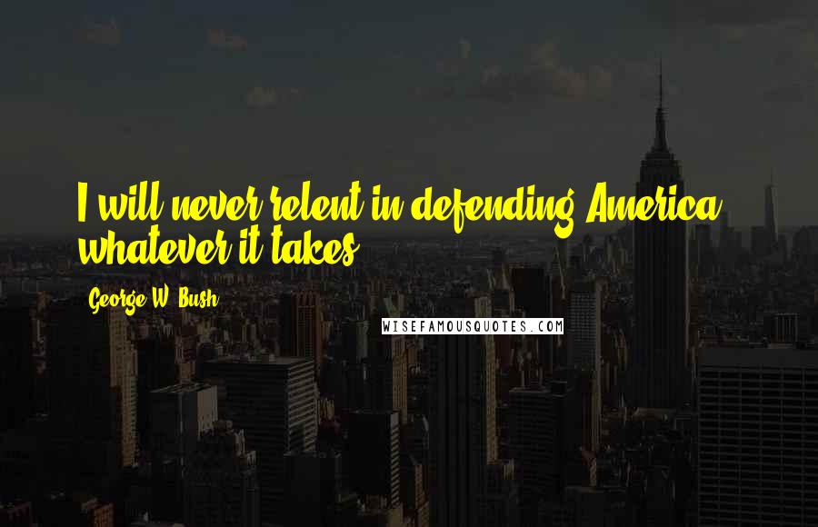 George W. Bush Quotes: I will never relent in defending America - whatever it takes.