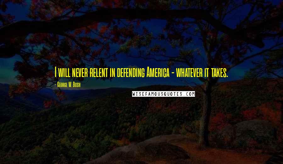 George W. Bush Quotes: I will never relent in defending America - whatever it takes.