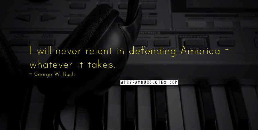 George W. Bush Quotes: I will never relent in defending America - whatever it takes.