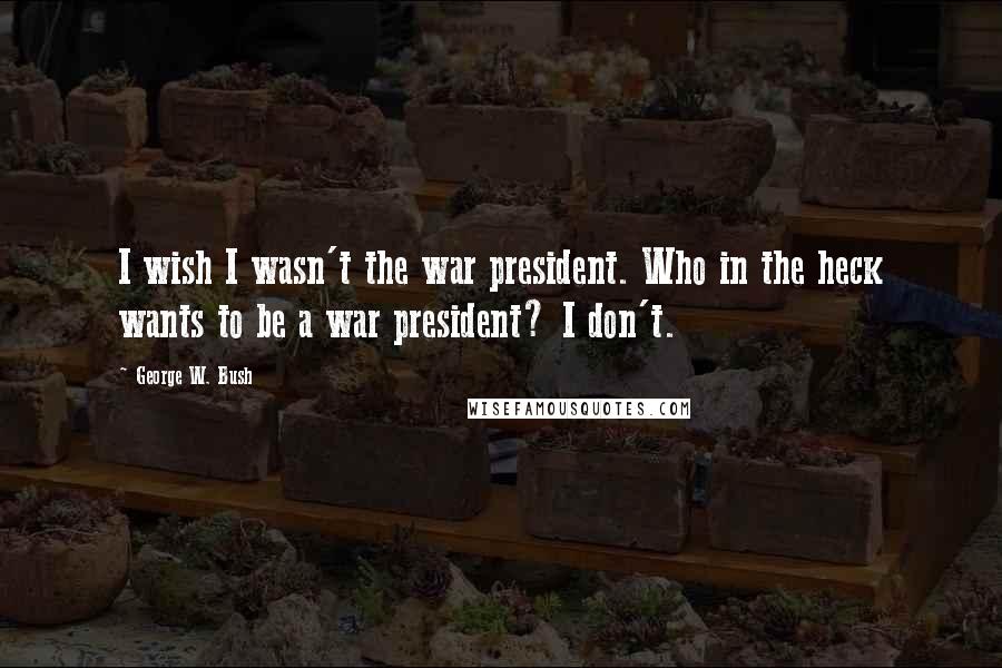 George W. Bush Quotes: I wish I wasn't the war president. Who in the heck wants to be a war president? I don't.