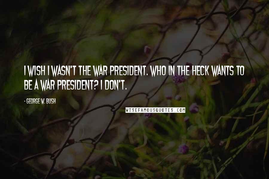 George W. Bush Quotes: I wish I wasn't the war president. Who in the heck wants to be a war president? I don't.