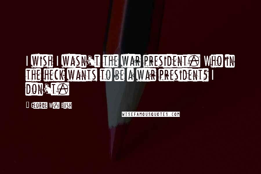 George W. Bush Quotes: I wish I wasn't the war president. Who in the heck wants to be a war president? I don't.