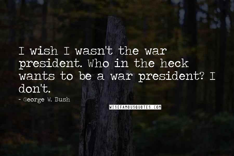 George W. Bush Quotes: I wish I wasn't the war president. Who in the heck wants to be a war president? I don't.