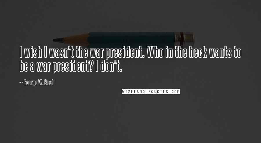 George W. Bush Quotes: I wish I wasn't the war president. Who in the heck wants to be a war president? I don't.