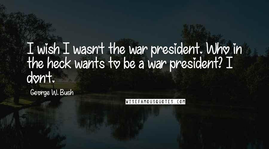 George W. Bush Quotes: I wish I wasn't the war president. Who in the heck wants to be a war president? I don't.