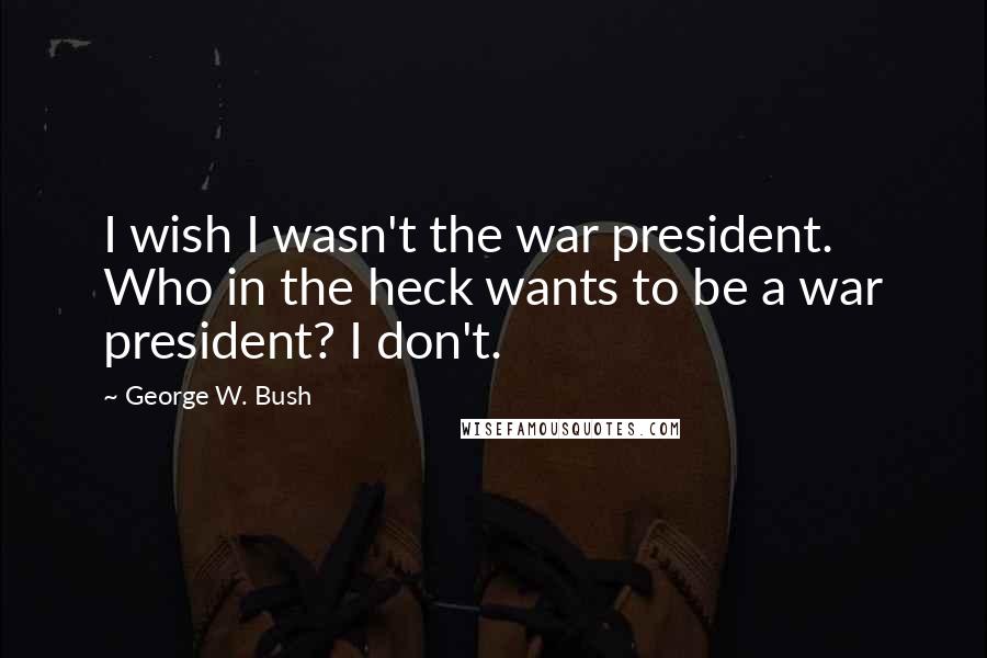 George W. Bush Quotes: I wish I wasn't the war president. Who in the heck wants to be a war president? I don't.