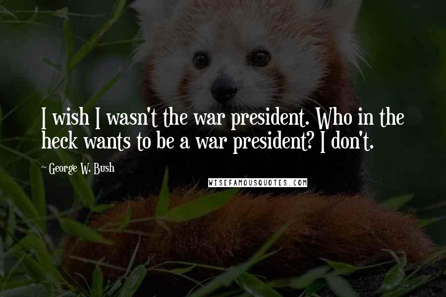 George W. Bush Quotes: I wish I wasn't the war president. Who in the heck wants to be a war president? I don't.