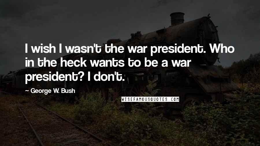 George W. Bush Quotes: I wish I wasn't the war president. Who in the heck wants to be a war president? I don't.