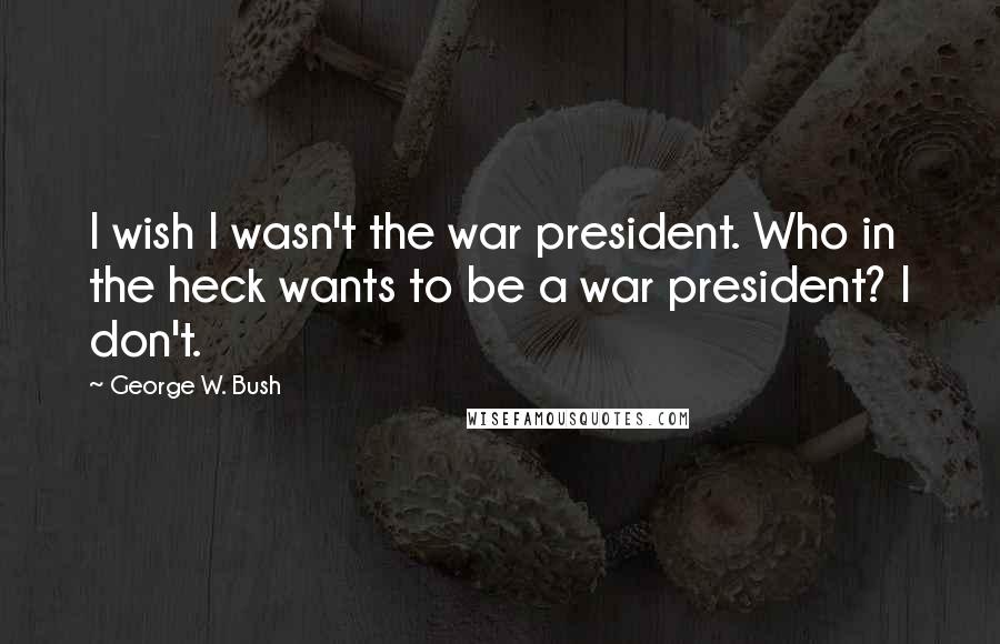 George W. Bush Quotes: I wish I wasn't the war president. Who in the heck wants to be a war president? I don't.