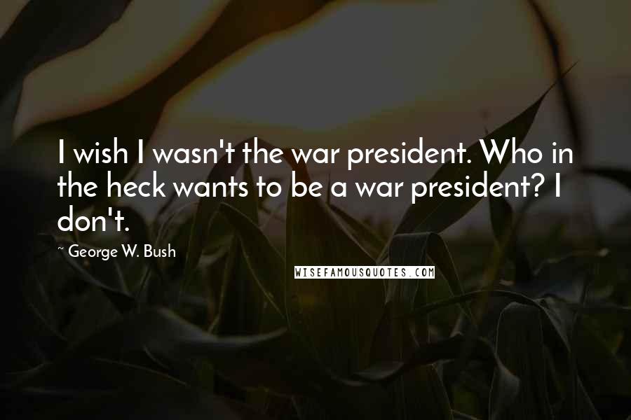 George W. Bush Quotes: I wish I wasn't the war president. Who in the heck wants to be a war president? I don't.