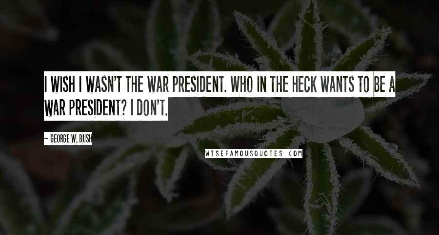 George W. Bush Quotes: I wish I wasn't the war president. Who in the heck wants to be a war president? I don't.