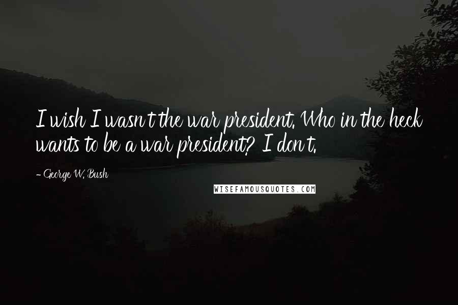 George W. Bush Quotes: I wish I wasn't the war president. Who in the heck wants to be a war president? I don't.