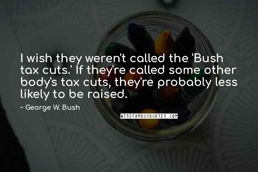 George W. Bush Quotes: I wish they weren't called the 'Bush tax cuts.' If they're called some other body's tax cuts, they're probably less likely to be raised.