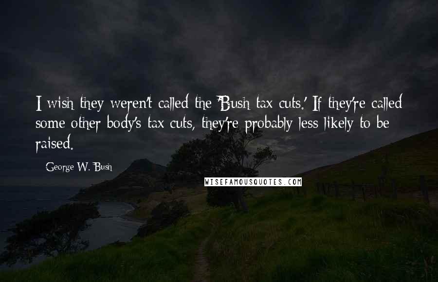 George W. Bush Quotes: I wish they weren't called the 'Bush tax cuts.' If they're called some other body's tax cuts, they're probably less likely to be raised.