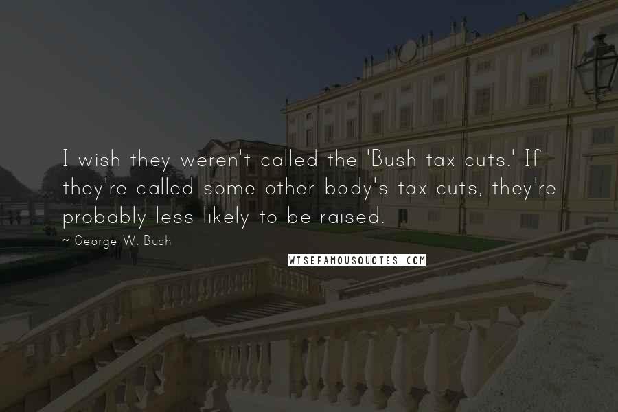 George W. Bush Quotes: I wish they weren't called the 'Bush tax cuts.' If they're called some other body's tax cuts, they're probably less likely to be raised.