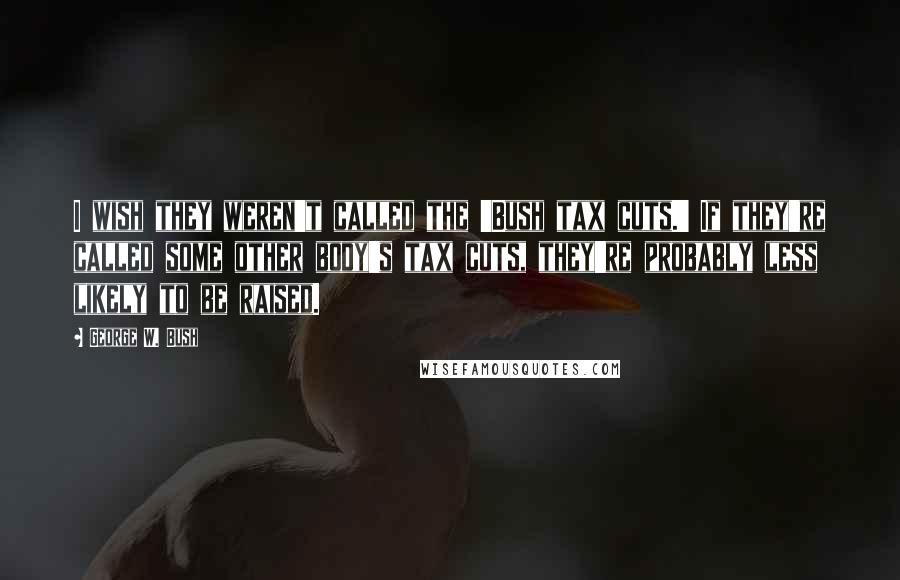 George W. Bush Quotes: I wish they weren't called the 'Bush tax cuts.' If they're called some other body's tax cuts, they're probably less likely to be raised.