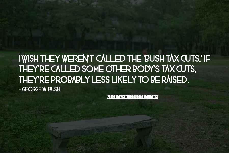 George W. Bush Quotes: I wish they weren't called the 'Bush tax cuts.' If they're called some other body's tax cuts, they're probably less likely to be raised.