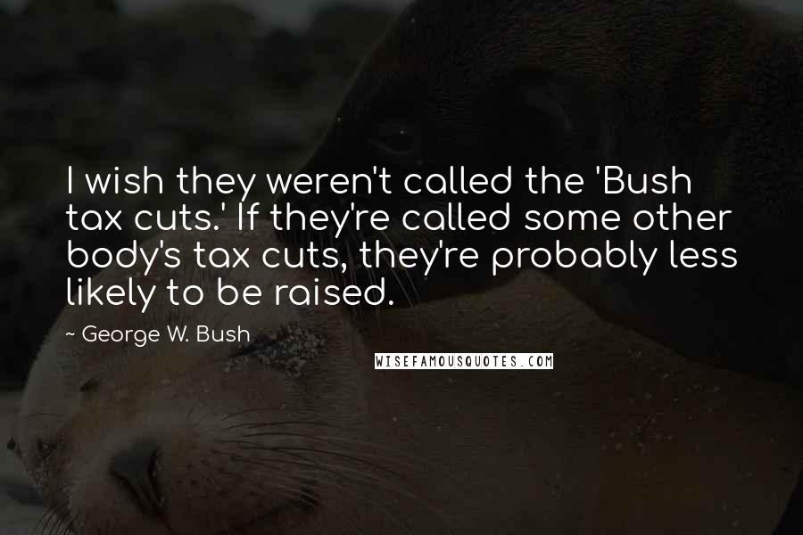 George W. Bush Quotes: I wish they weren't called the 'Bush tax cuts.' If they're called some other body's tax cuts, they're probably less likely to be raised.