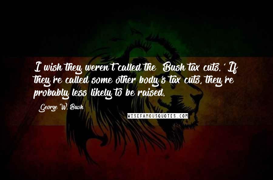 George W. Bush Quotes: I wish they weren't called the 'Bush tax cuts.' If they're called some other body's tax cuts, they're probably less likely to be raised.