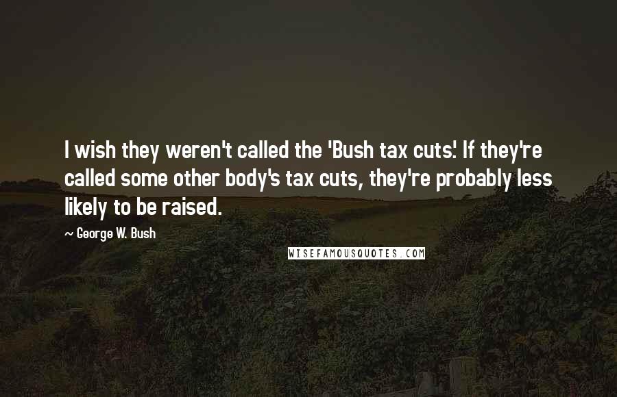 George W. Bush Quotes: I wish they weren't called the 'Bush tax cuts.' If they're called some other body's tax cuts, they're probably less likely to be raised.