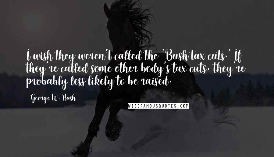 George W. Bush Quotes: I wish they weren't called the 'Bush tax cuts.' If they're called some other body's tax cuts, they're probably less likely to be raised.