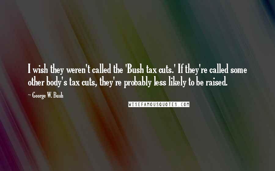 George W. Bush Quotes: I wish they weren't called the 'Bush tax cuts.' If they're called some other body's tax cuts, they're probably less likely to be raised.