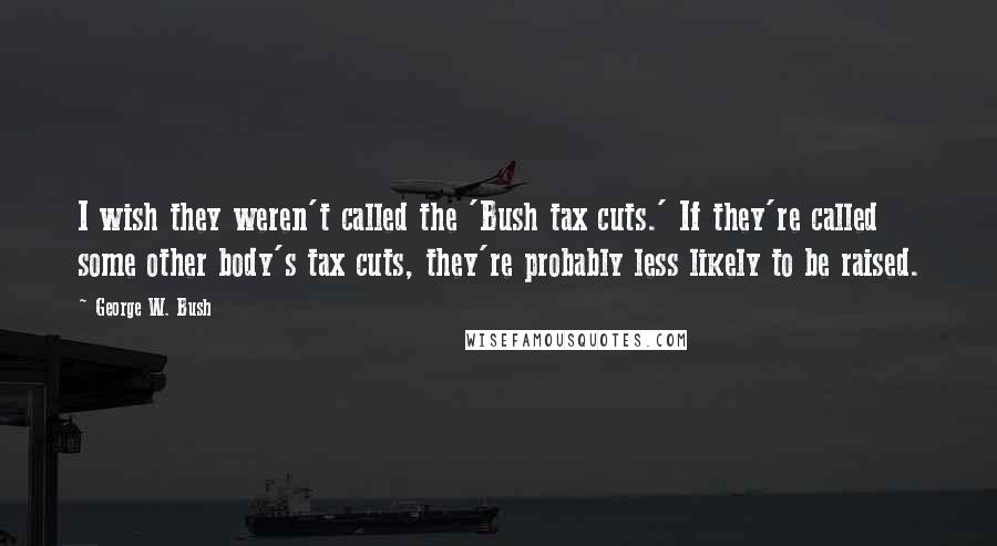 George W. Bush Quotes: I wish they weren't called the 'Bush tax cuts.' If they're called some other body's tax cuts, they're probably less likely to be raised.