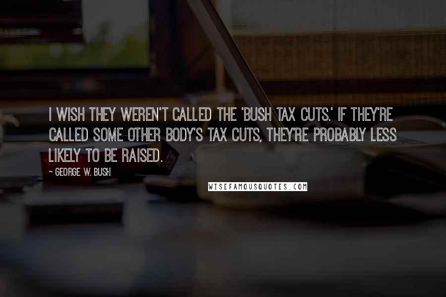 George W. Bush Quotes: I wish they weren't called the 'Bush tax cuts.' If they're called some other body's tax cuts, they're probably less likely to be raised.