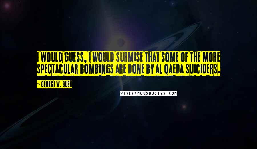 George W. Bush Quotes: I would guess, I would surmise that some of the more spectacular bombings are done by al Qaeda suiciders.