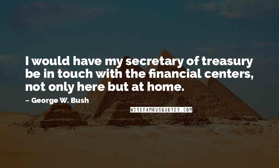 George W. Bush Quotes: I would have my secretary of treasury be in touch with the financial centers, not only here but at home.