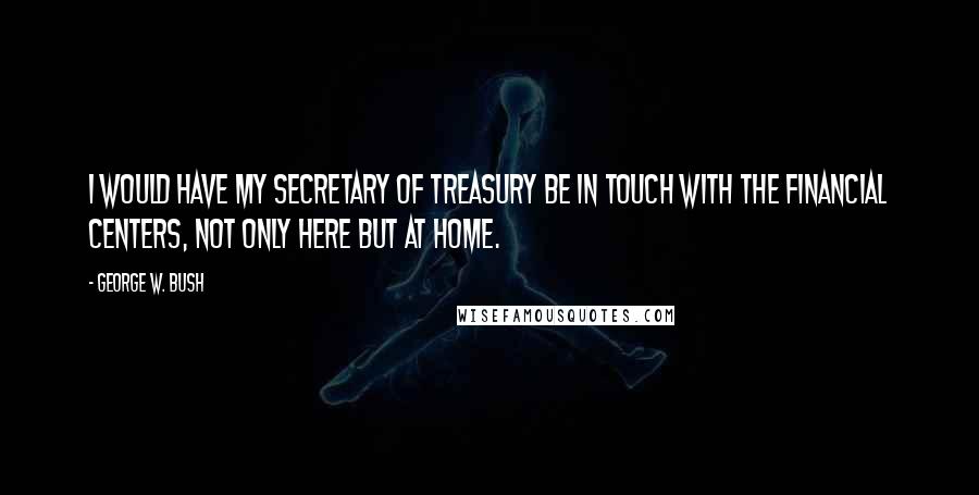 George W. Bush Quotes: I would have my secretary of treasury be in touch with the financial centers, not only here but at home.