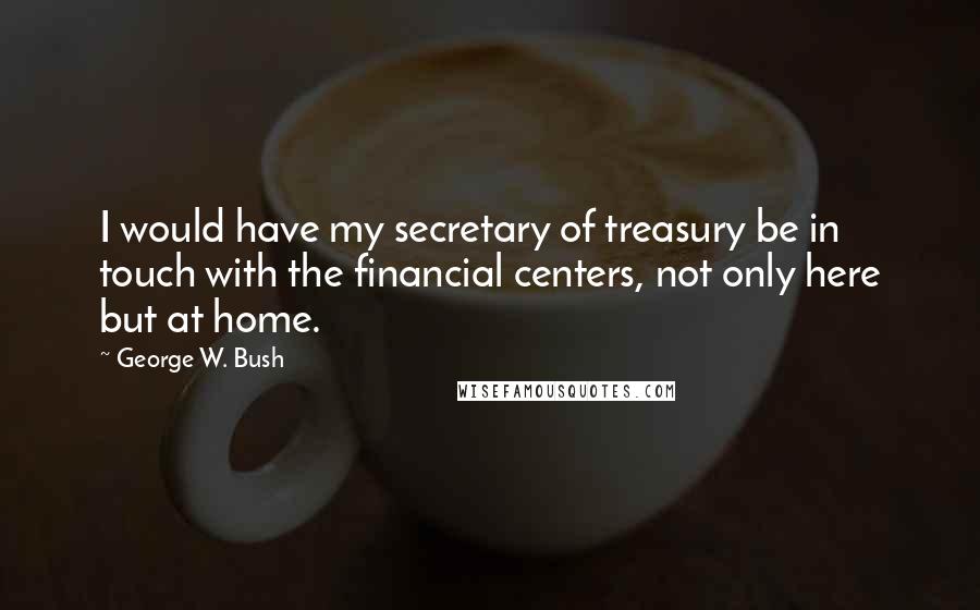 George W. Bush Quotes: I would have my secretary of treasury be in touch with the financial centers, not only here but at home.