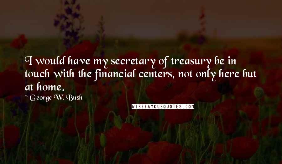 George W. Bush Quotes: I would have my secretary of treasury be in touch with the financial centers, not only here but at home.