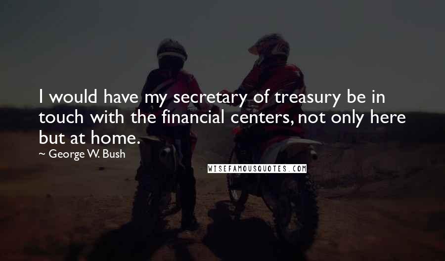 George W. Bush Quotes: I would have my secretary of treasury be in touch with the financial centers, not only here but at home.