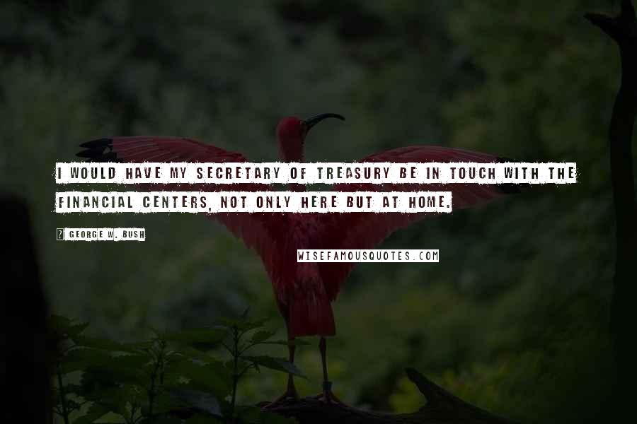 George W. Bush Quotes: I would have my secretary of treasury be in touch with the financial centers, not only here but at home.