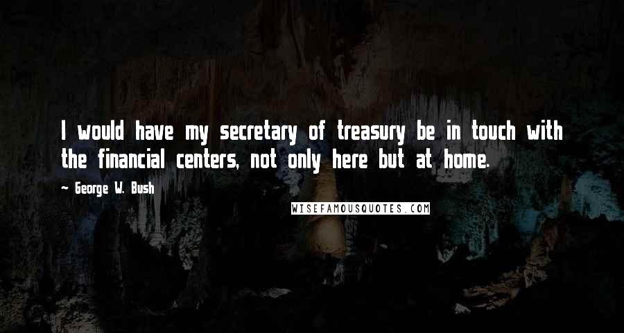 George W. Bush Quotes: I would have my secretary of treasury be in touch with the financial centers, not only here but at home.