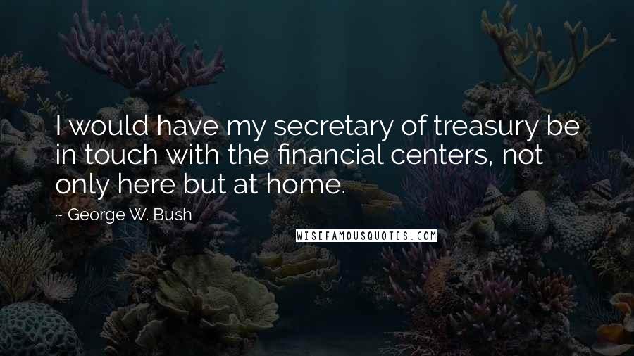 George W. Bush Quotes: I would have my secretary of treasury be in touch with the financial centers, not only here but at home.