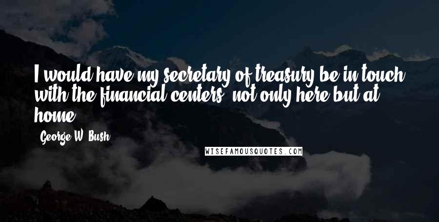 George W. Bush Quotes: I would have my secretary of treasury be in touch with the financial centers, not only here but at home.