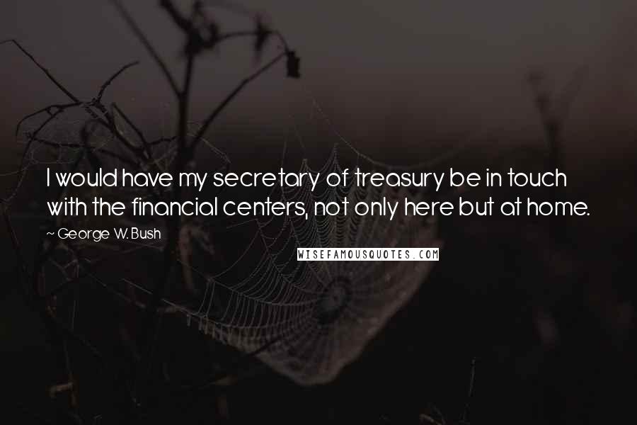 George W. Bush Quotes: I would have my secretary of treasury be in touch with the financial centers, not only here but at home.