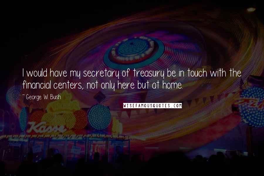 George W. Bush Quotes: I would have my secretary of treasury be in touch with the financial centers, not only here but at home.